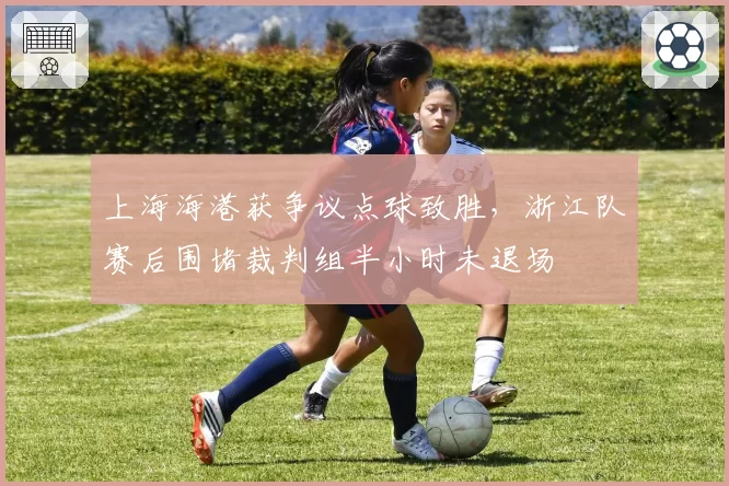 上海海港获争议点球致胜，浙江队赛后围堵裁判组半小时未退场