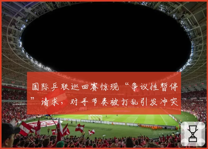国际乒联巡回赛惊现“争议性暂停”请求,对手节奏被打乱引发冲突