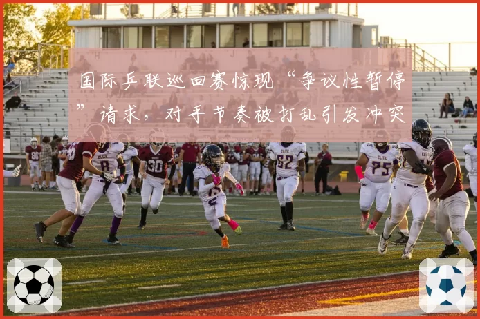 国际乒联巡回赛惊现“争议性暂停”请求,对手节奏被打乱引发冲突