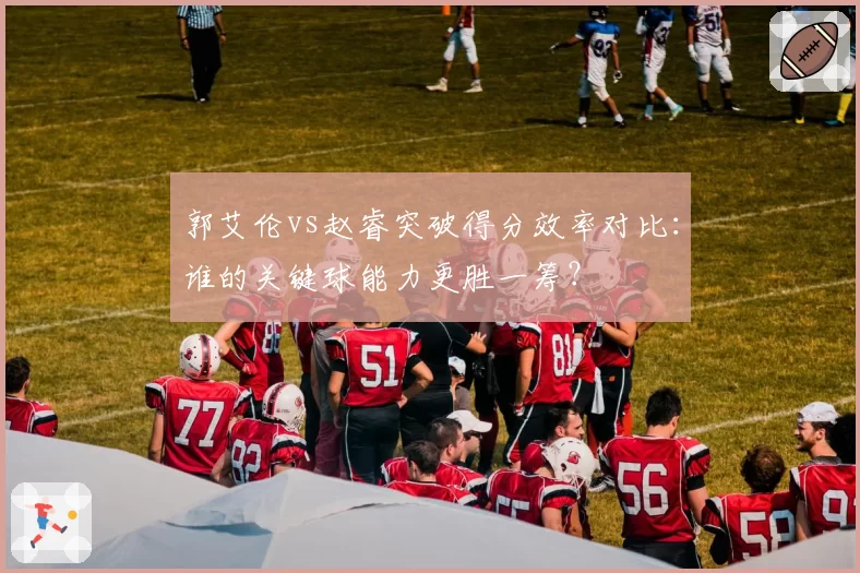 郭艾伦vs赵睿突破得分效率对比：谁的关键球能力更胜一筹？