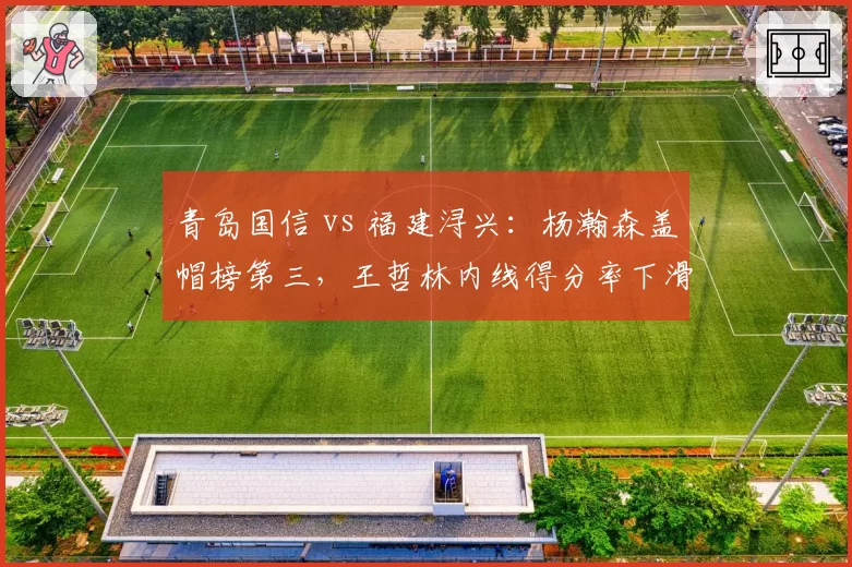青岛国信 vs 福建浔兴：杨瀚森盖帽榜第三，王哲林内线得分率下滑，新老中锋交替信号明显