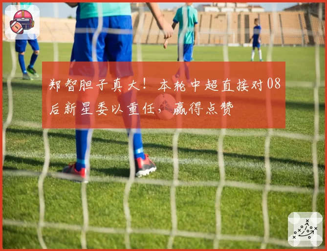 郑智胆子真大！本轮中超直接对08后新星委以重任，赢得点赞