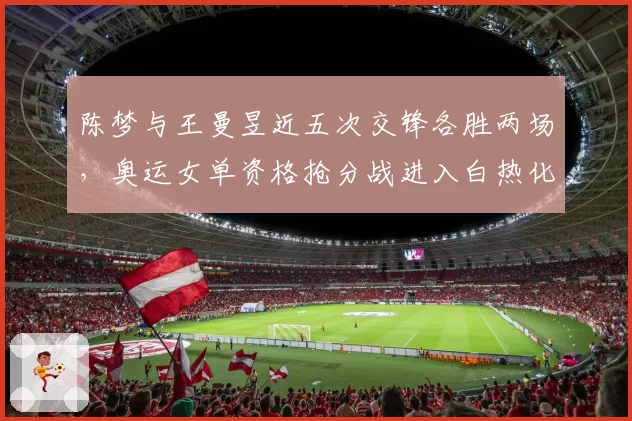 陈梦与王曼昱近五次交锋各胜两场,奥运女单资格抢分战进入白热化