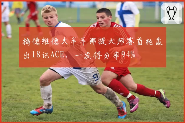 梅德维德夫辛辛那提大师赛首轮轰出18记ACE，一发得分率94%