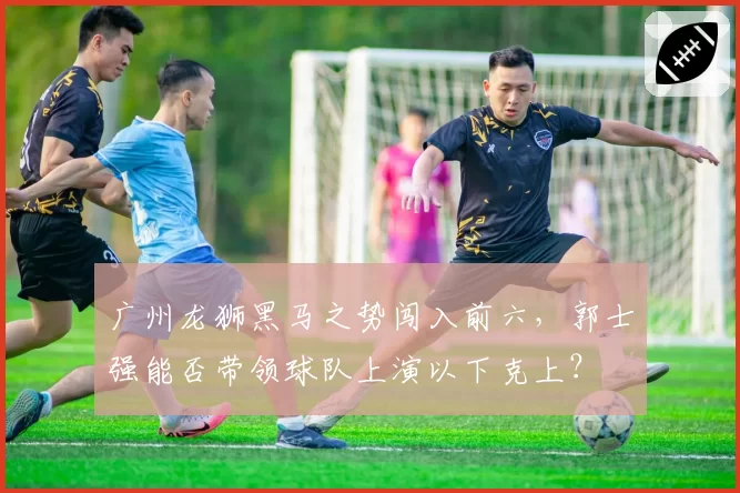 广州龙狮黑马之势闯入前六，郭士强能否带领球队上演以下克上？