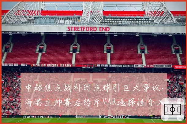 中超焦点战补时点球引巨大争议，海港主帅赛后怒斥VAR选择性介入