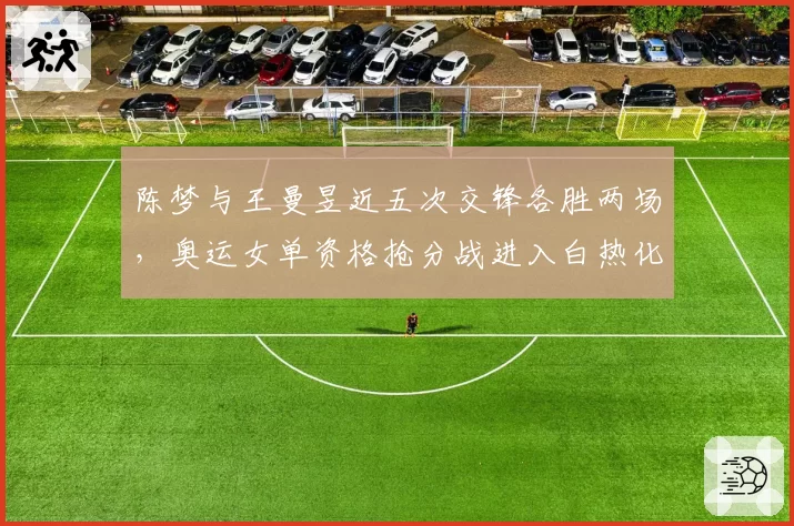陈梦与王曼昱近五次交锋各胜两场,奥运女单资格抢分战进入白热化