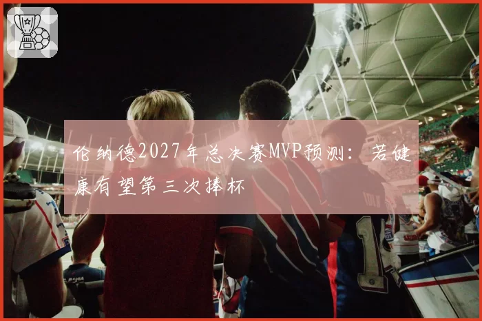 伦纳德2027年总决赛MVP预测：若健康有望第三次捧杯