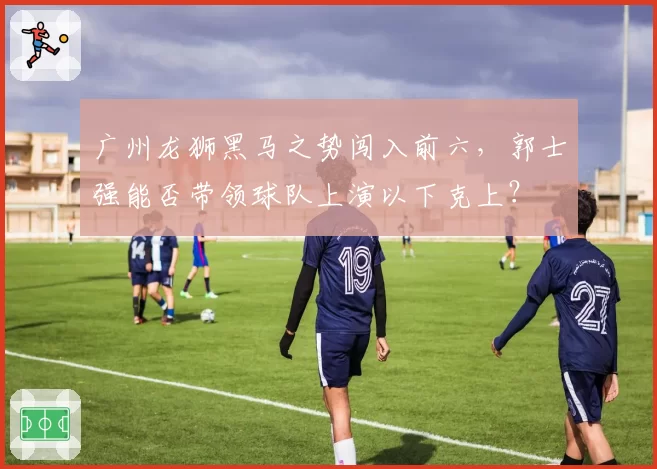 广州龙狮黑马之势闯入前六，郭士强能否带领球队上演以下克上？