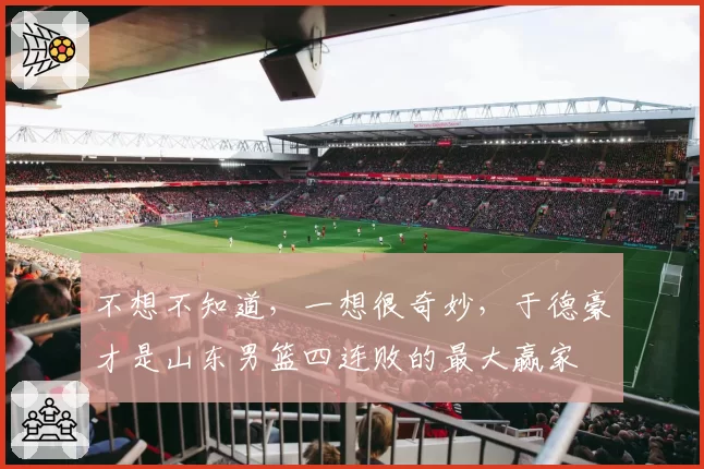 不想不知道,一想很奇妙,于德豪才是山东男篮四连败的最大赢家