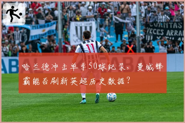 哈兰德冲击单季50球纪录，曼城锋霸能否刷新英超历史数据？