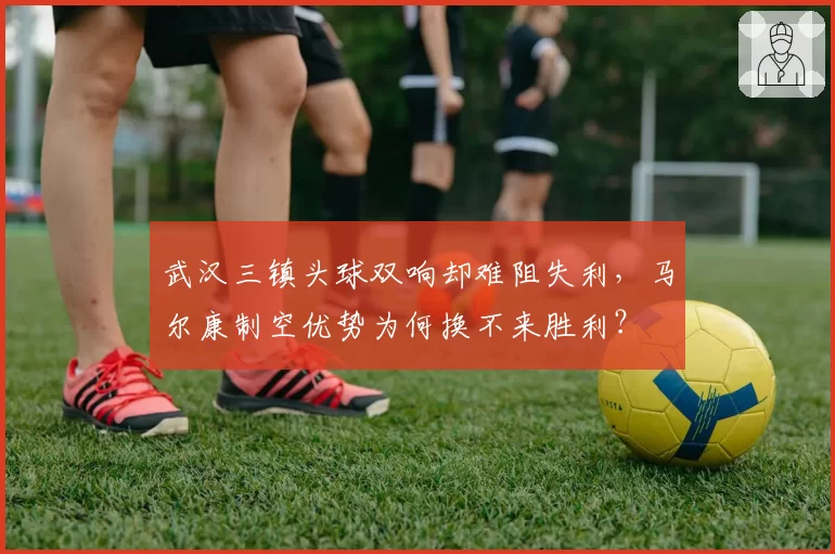 武汉三镇头球双响却难阻失利，马尔康制空优势为何换不来胜利？