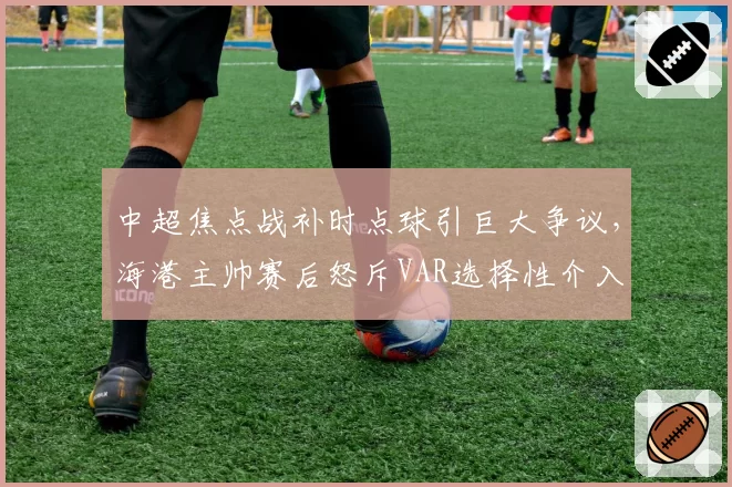 中超焦点战补时点球引巨大争议，海港主帅赛后怒斥VAR选择性介入