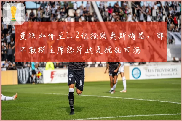 曼联加价至1.2亿抢购奥斯梅恩,那不勒斯主席怒斥这是扰乱市场
