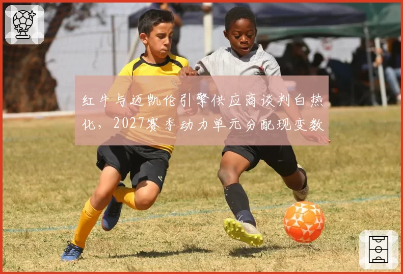 红牛与迈凯伦引擎供应商谈判白热化,2027赛季动力单元分配现变数