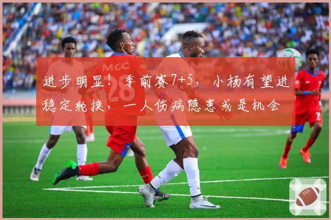 进步明显！季前赛7+5，小杨有望进稳定轮换，一人伤病隐患或是机会