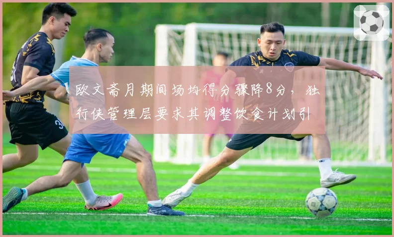 欧文斋月期间场均得分骤降8分，独行侠管理层要求其调整饮食计划引发争议
