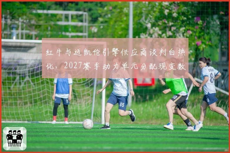 红牛与迈凯伦引擎供应商谈判白热化,2027赛季动力单元分配现变数