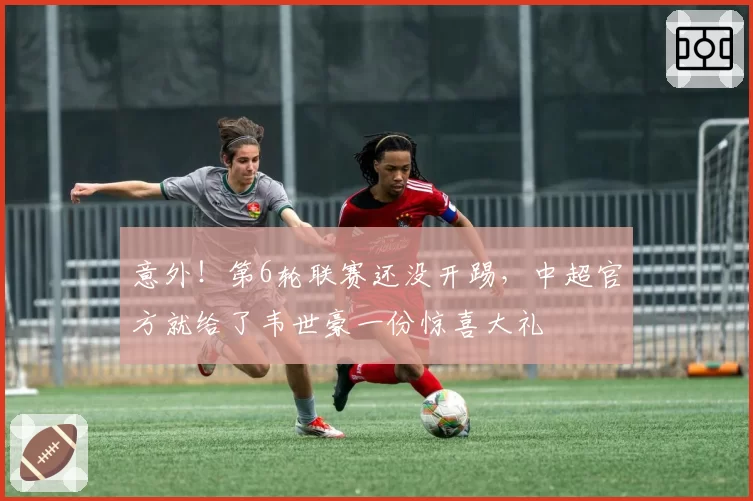 意外!第6轮联赛还没开踢,中超官方就给了韦世豪一份惊喜大礼