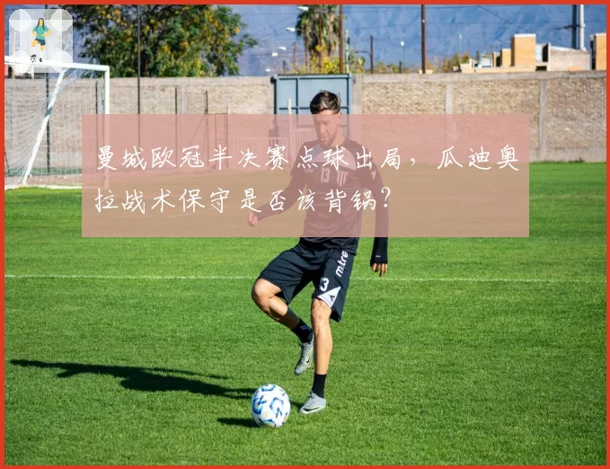 曼城欧冠半决赛点球出局,瓜迪奥拉战术保守是否该背锅?