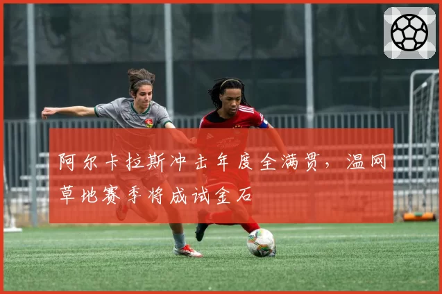 阿尔卡拉斯冲击年度全满贯，温网草地赛季将成试金石