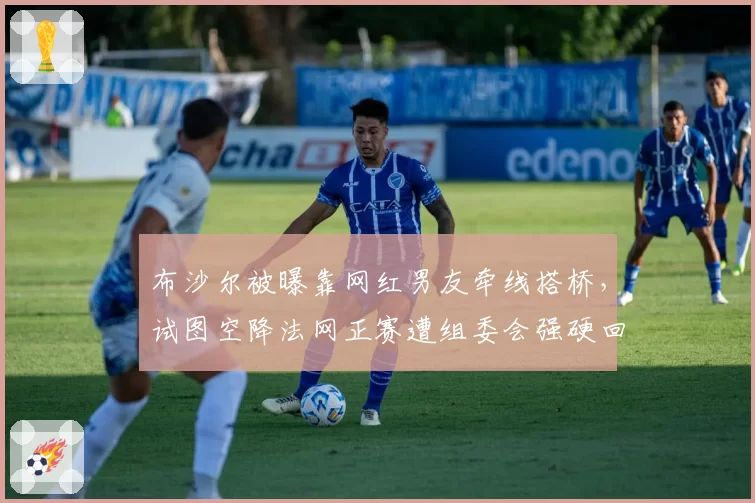 布沙尔被曝靠网红男友牵线搭桥，试图空降法网正赛遭组委会强硬回绝