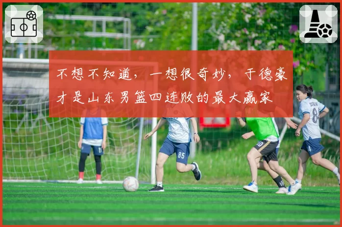 不想不知道,一想很奇妙,于德豪才是山东男篮四连败的最大赢家