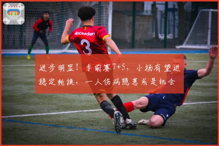 进步明显！季前赛7+5，小杨有望进稳定轮换，一人伤病隐患或是机会