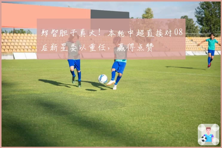 郑智胆子真大！本轮中超直接对08后新星委以重任，赢得点赞