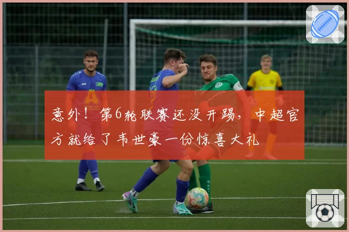 意外！第6轮联赛还没开踢，中超官方就给了韦世豪一份惊喜大礼