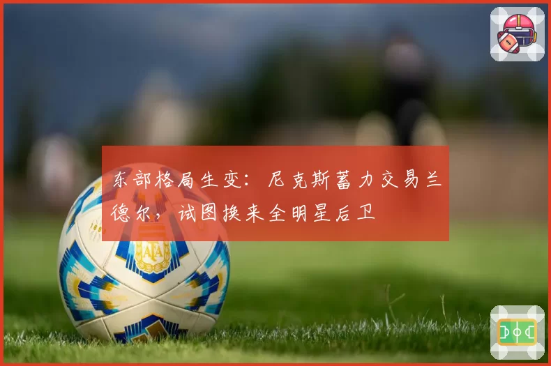东部格局生变:尼克斯蓄力交易兰德尔,试图换来全明星后卫