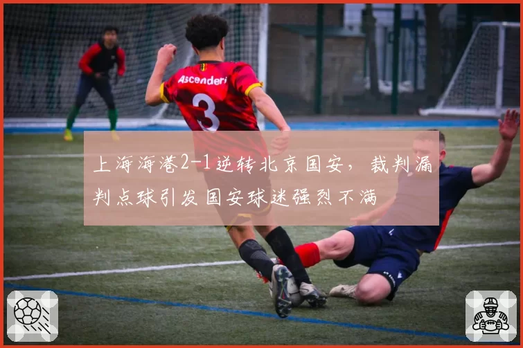 上海海港2-1逆转北京国安，裁判漏判点球引发国安球迷强烈不满