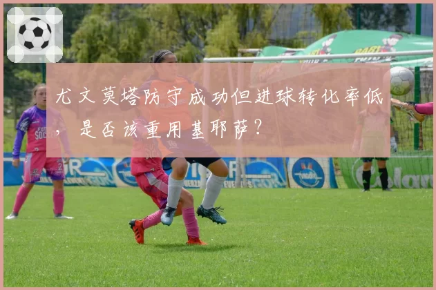 尤文莫塔防守成功但进球转化率低，是否该重用基耶萨？