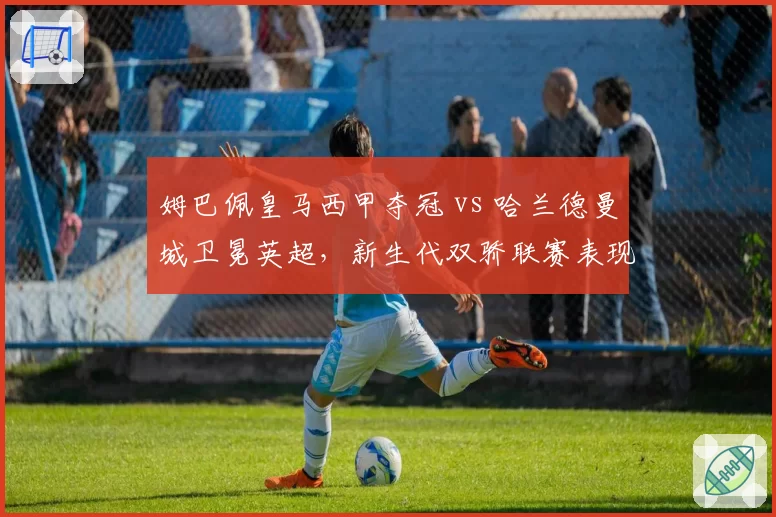 姆巴佩皇马西甲夺冠 vs 哈兰德曼城卫冕英超，新生代双骄联赛表现全方位对比