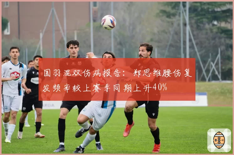 国羽混双伤病报告：郑思维腰伤复发频率较上赛季同期上升40%