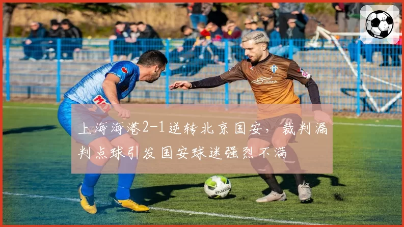 上海海港2-1逆转北京国安，裁判漏判点球引发国安球迷强烈不满