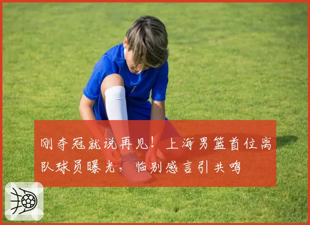刚夺冠就说再见!上海男篮首位离队球员曝光,临别感言引共鸣