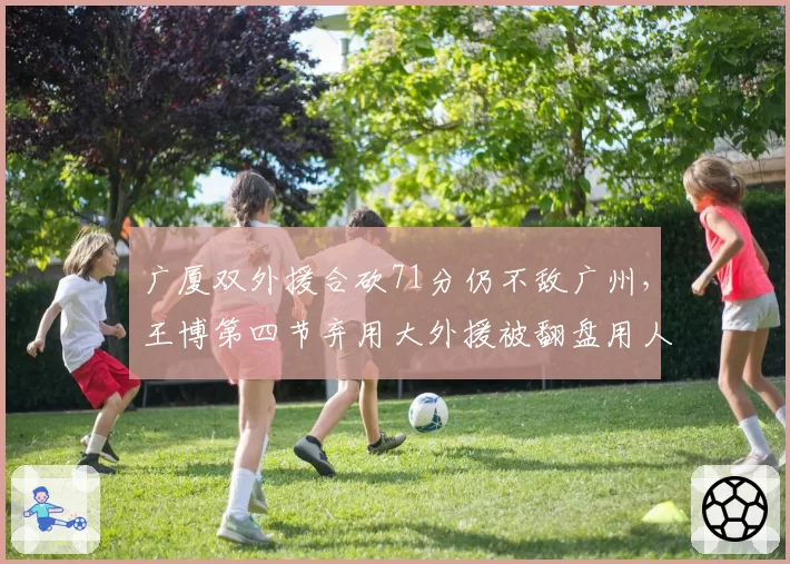 广厦双外援合砍71分仍不敌广州,王博第四节弃用大外援被翻盘用人思路真高明?