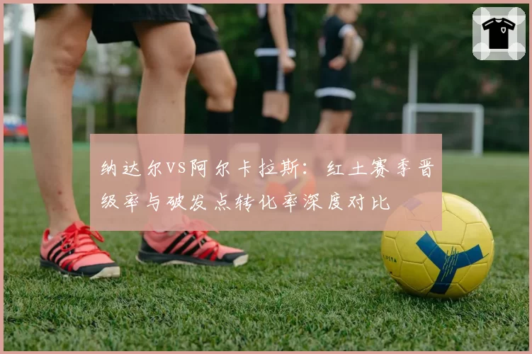 纳达尔vs阿尔卡拉斯:红土赛季晋级率与破发点转化率深度对比