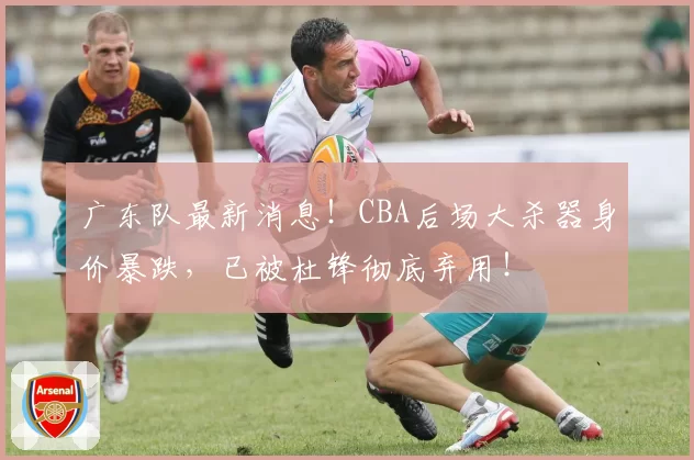 广东队最新消息!CBA后场大杀器身价暴跌,已被杜锋彻底弃用!