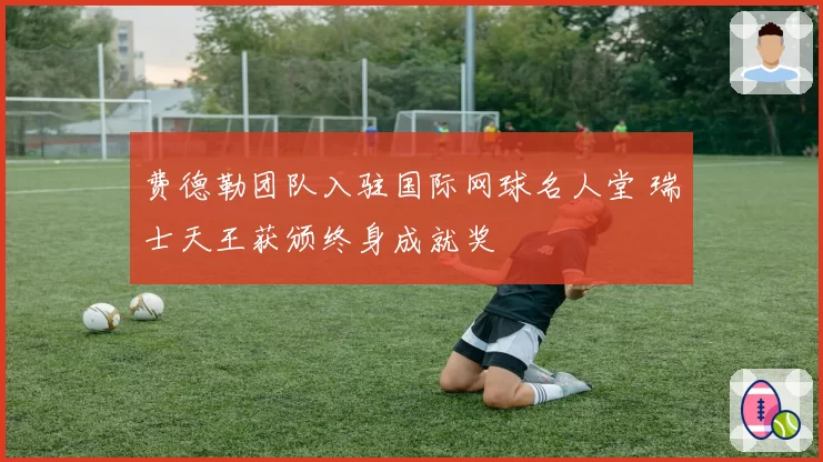 费德勒团队入驻国际网球名人堂 瑞士天王获颁终身成就奖