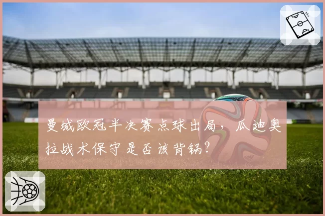 曼城欧冠半决赛点球出局,瓜迪奥拉战术保守是否该背锅?