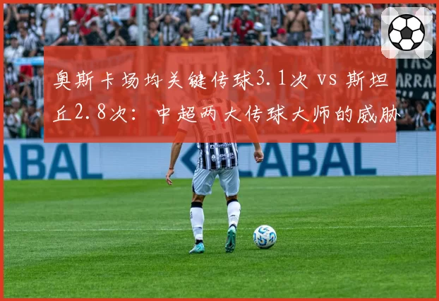 奥斯卡场均关键传球3.1次 vs 斯坦丘2.8次:中超两大传球大师的威胁球模式