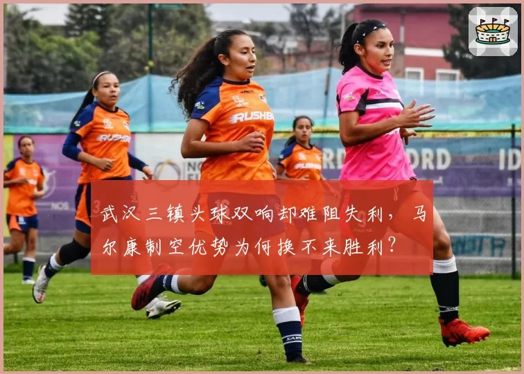 武汉三镇头球双响却难阻失利，马尔康制空优势为何换不来胜利？