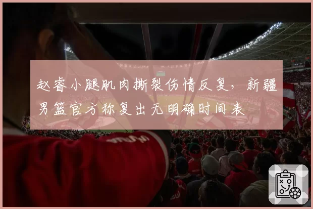 赵睿小腿肌肉撕裂伤情反复，新疆男篮官方称复出无明确时间表