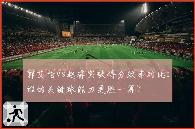 郭艾伦vs赵睿突破得分效率对比：谁的关键球能力更胜一筹？