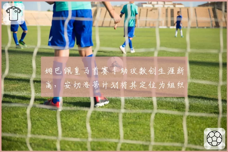 姆巴佩皇马首赛季助攻数创生涯新高，安切洛蒂计划将其定位为组织核心