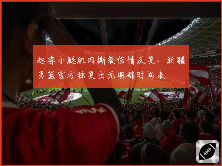 赵睿小腿肌肉撕裂伤情反复，新疆男篮官方称复出无明确时间表