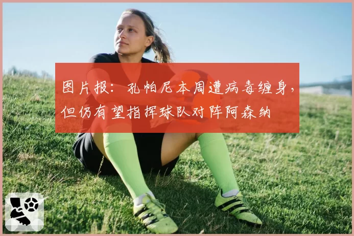 图片报：孔帕尼本周遭病毒缠身，但仍有望指挥球队对阵阿森纳