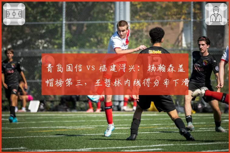 青岛国信 vs 福建浔兴：杨瀚森盖帽榜第三，王哲林内线得分率下滑，新老中锋交替信号明显